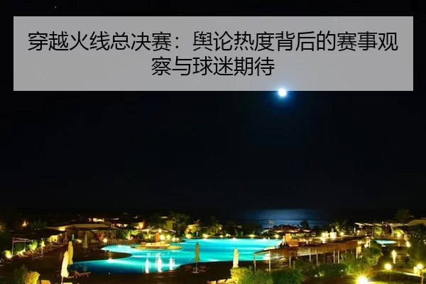 穿越火线总决赛:舆论热度背后的赛事观察与球迷期待